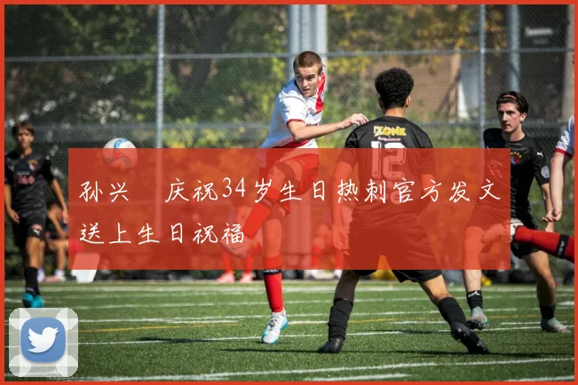 孙兴慜庆祝34岁生日热刺官方发文送上生日祝福
