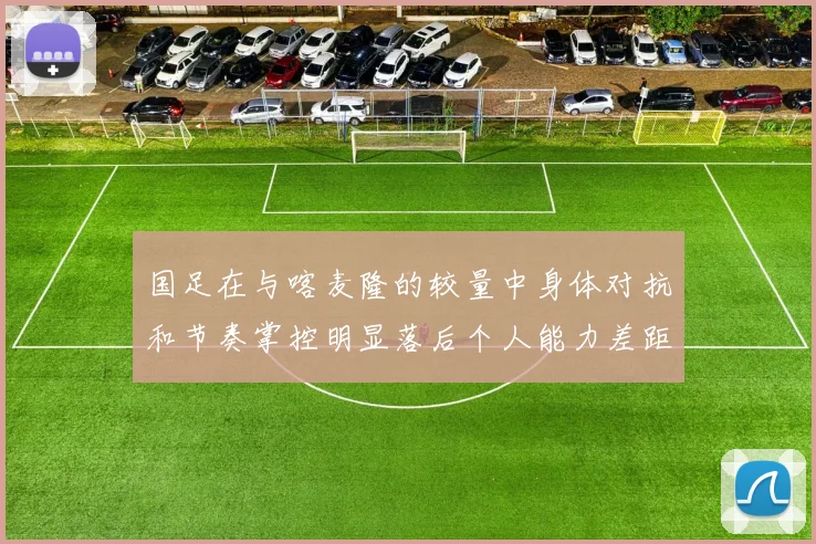 国足在与喀麦隆的较量中身体对抗和节奏掌控明显落后个人能力差距显著