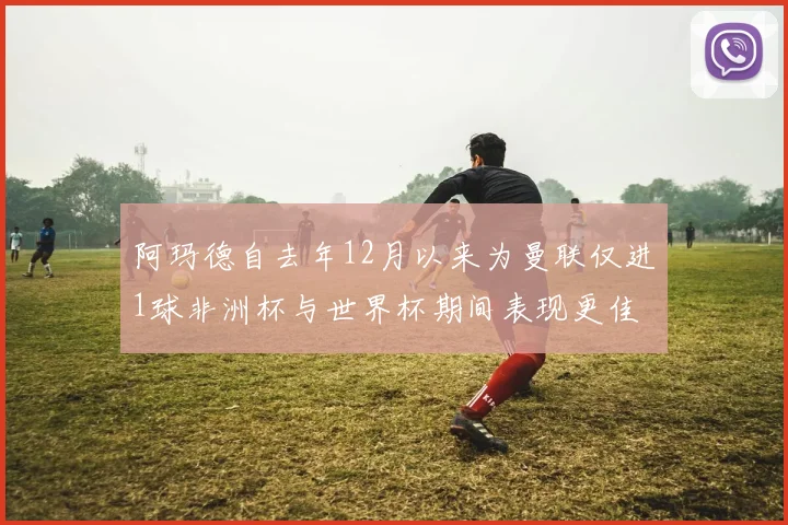 阿玛德自去年12月以来为曼联仅进1球非洲杯与世界杯期间表现更佳