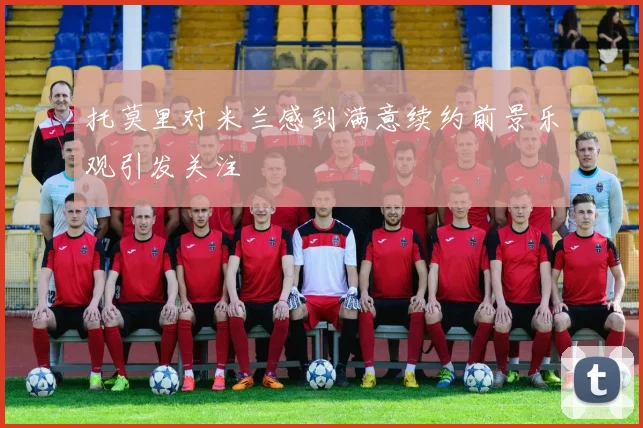 托莫里对米兰感到满意续约前景乐观引发关注