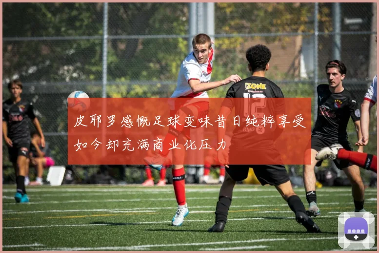 皮耶罗感慨足球变味昔日纯粹享受如今却充满商业化压力