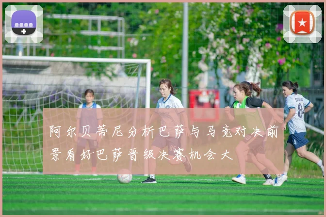 阿尔贝蒂尼分析巴萨与马竞对决前景看好巴萨晋级决赛机会大