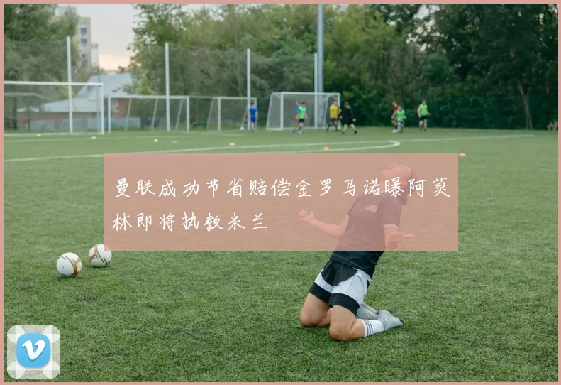 曼联成功节省赔偿金罗马诺曝阿莫林即将执教米兰