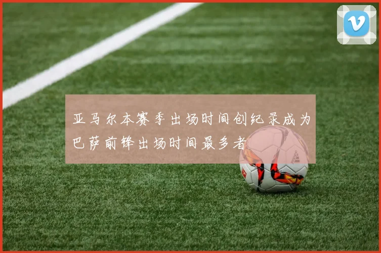 亚马尔本赛季出场时间创纪录成为巴萨前锋出场时间最多者