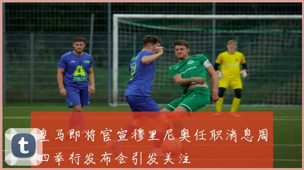 皇马即将官宣穆里尼奥任职消息周四举行发布会引发关注