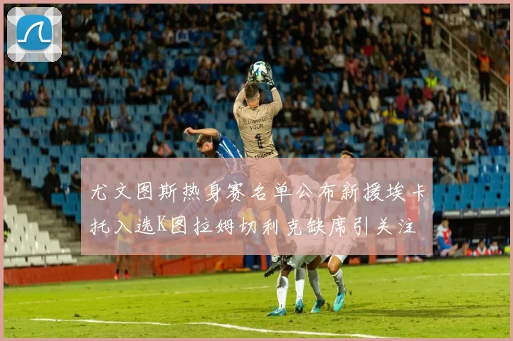 尤文图斯热身赛名单公布新援埃卡托入选K图拉姆切利克缺席引关注