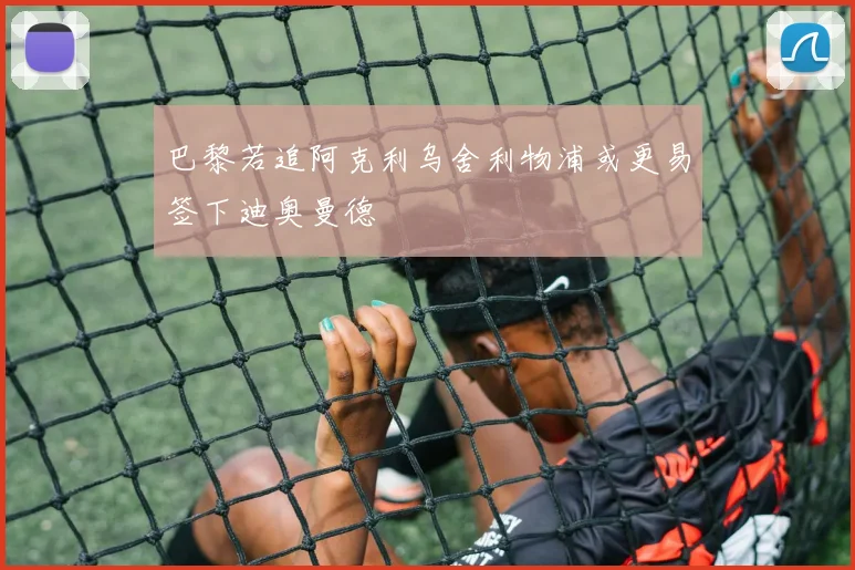 巴黎若追阿克利乌舍利物浦或更易签下迪奥曼德