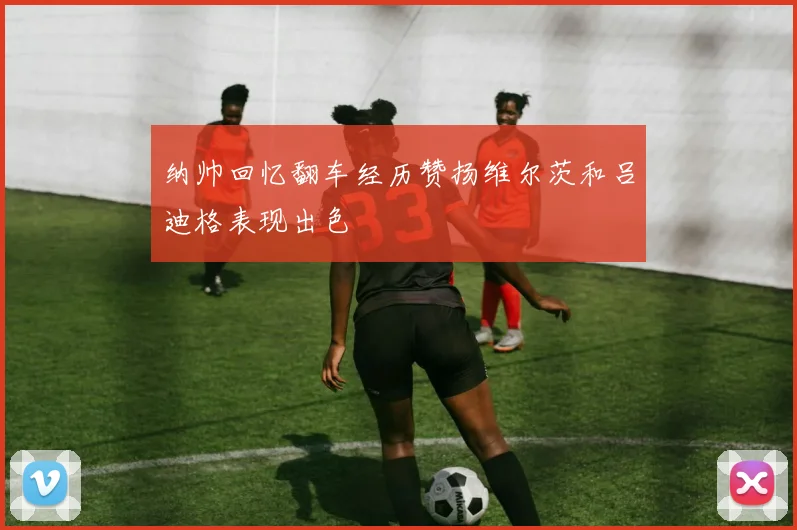 纳帅回忆翻车经历赞扬维尔茨和吕迪格表现出色