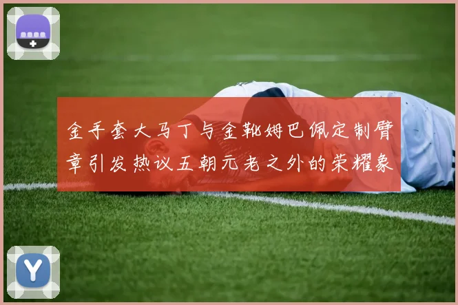 金手套大马丁与金靴姆巴佩定制臂章引发热议五朝元老之外的荣耀象征
