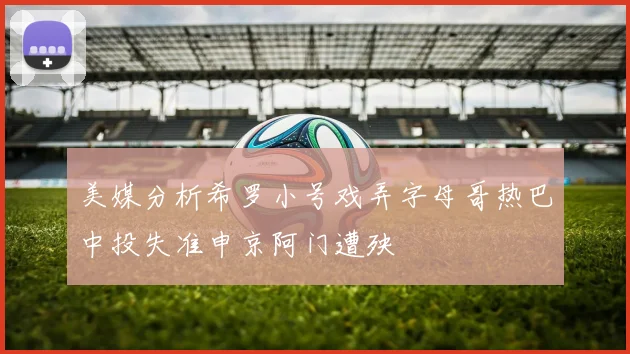美媒分析希罗小号戏弄字母哥热巴中投失准申京阿门遭殃
