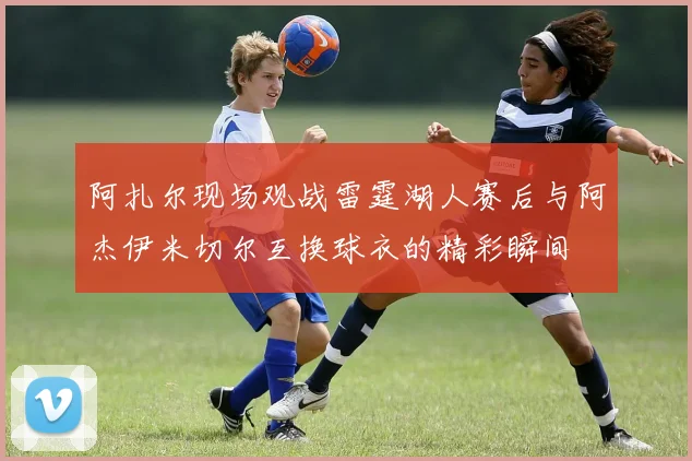 阿扎尔现场观战雷霆湖人赛后与阿杰伊米切尔互换球衣的精彩瞬间