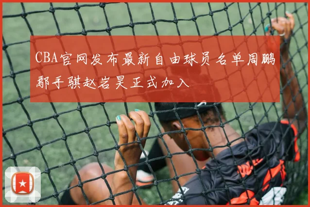 CBA官网发布最新自由球员名单周鹏鄢手骐赵岩昊正式加入