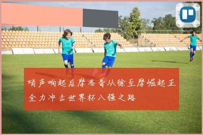 哨声响起后摩洛哥从徐至摩崛起正全力冲击世界杯八强之路