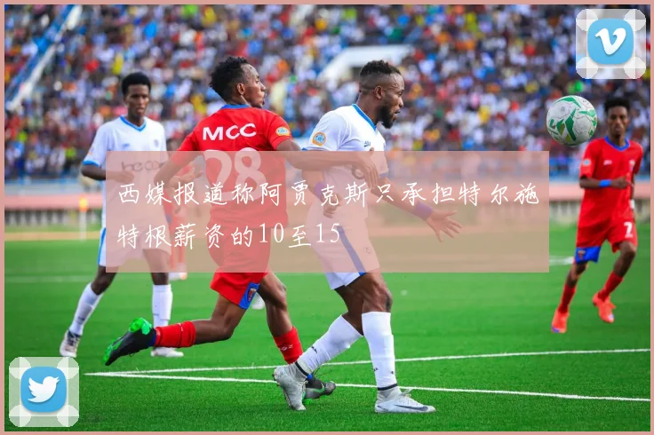 西媒报道称阿贾克斯只承担特尔施特根薪资的10至15