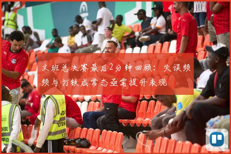 文班总决赛最后2分钟回顾：失误频频与打铁成常态亟需提升表现