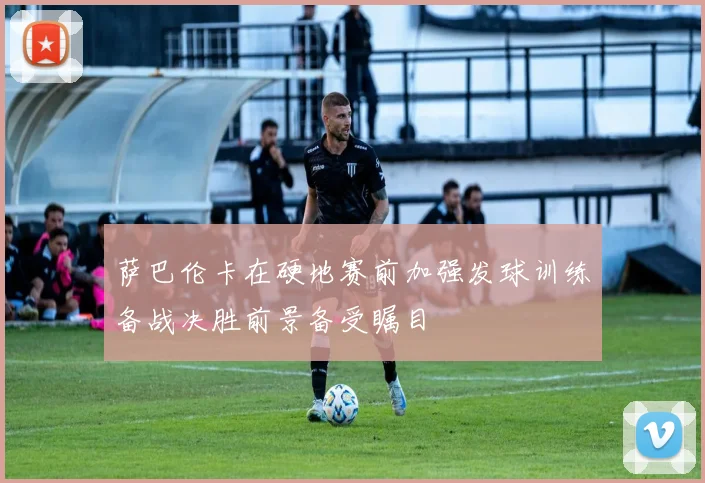 萨巴伦卡在硬地赛前加强发球训练备战决胜前景备受瞩目