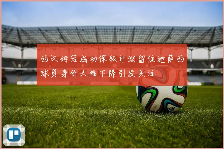 西汉姆若成功保级计划留住迪萨西球员身价大幅下降引发关注