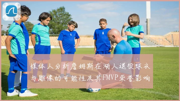 媒体人分析詹姆斯在湖人退役球衣与雕像的可能性及其FMVP荣誉影响