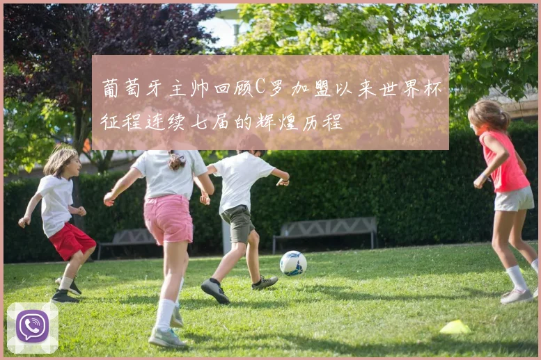 葡萄牙主帅回顾C罗加盟以来世界杯征程连续七届的辉煌历程