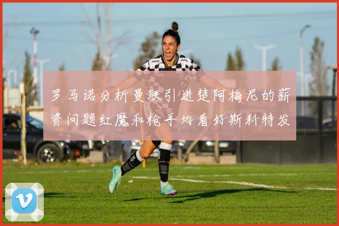 罗马诺分析曼联引进楚阿梅尼的薪资问题红魔和枪手均看好斯科特发展潜力