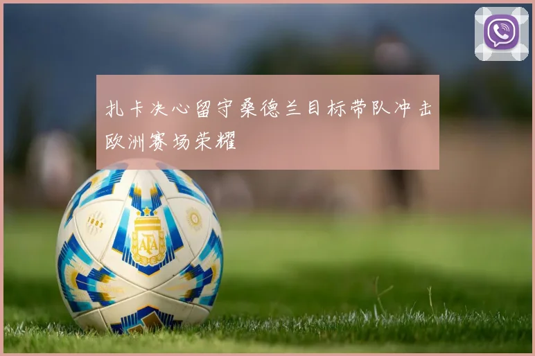 扎卡决心留守桑德兰目标带队冲击欧洲赛场荣耀