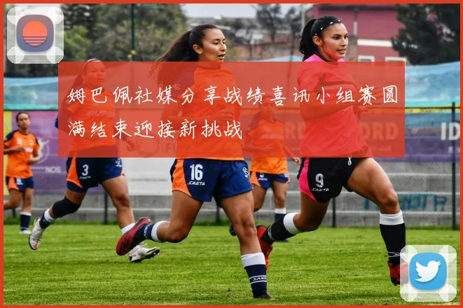 姆巴佩社媒分享战绩喜讯小组赛圆满结束迎接新挑战