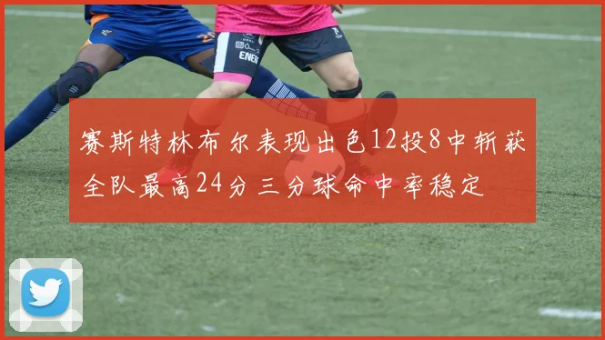 赛斯特林布尔表现出色12投8中斩获全队最高24分三分球命中率稳定