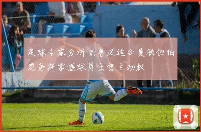 足球专家分析克鲁皮适合曼联但伯恩茅斯掌握球员出售主动权