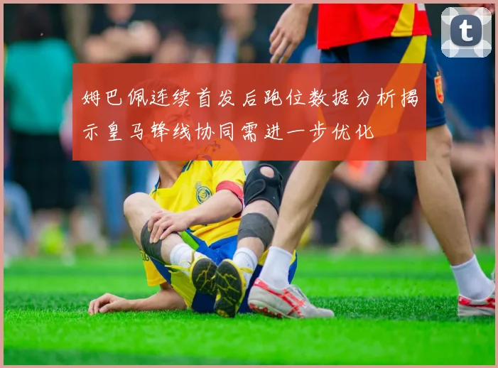 姆巴佩连续首发后跑位数据分析揭示皇马锋线协同需进一步优化