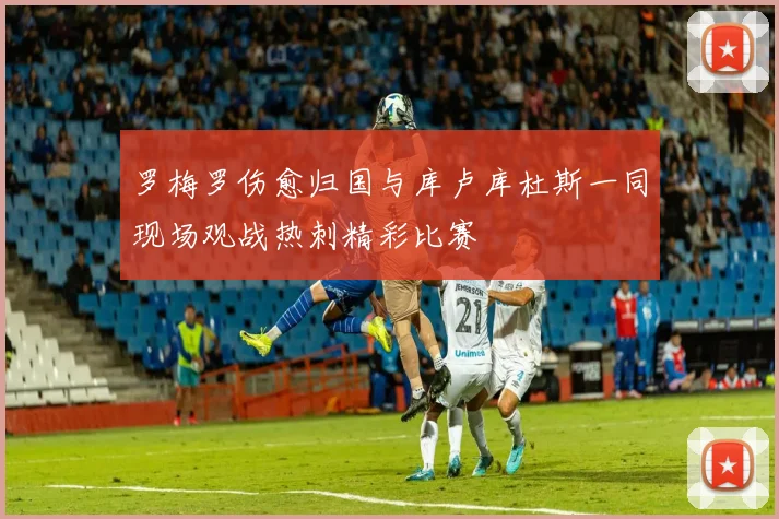 罗梅罗伤愈归国与库卢库杜斯一同现场观战热刺精彩比赛