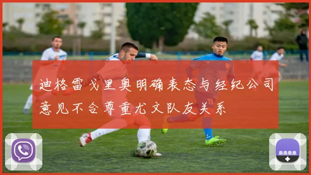 迪格雷戈里奥明确表态与经纪公司意见不合尊重尤文队友关系