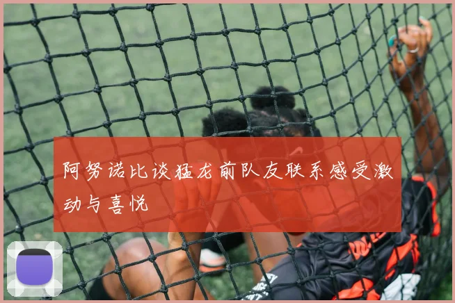 阿努诺比谈猛龙前队友联系感受激动与喜悦