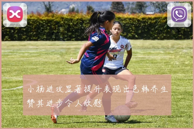 小杨进攻显著提升表现出色韩乔生赞其进步令人欣慰
