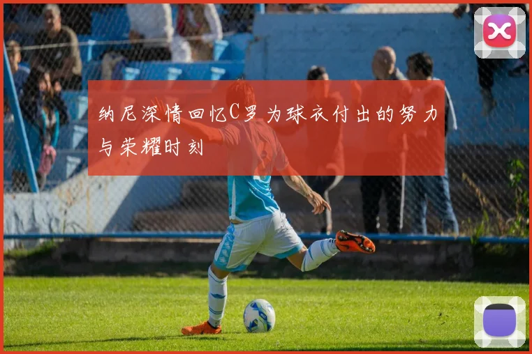 纳尼深情回忆C罗为球衣付出的努力与荣耀时刻