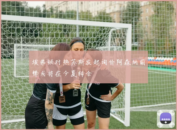 埃弗顿对热苏斯发起询价阿森纳前锋或将在今夏转会