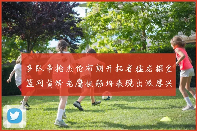 多队争抢杰伦布朗开拓者猛龙掘金篮网黄蜂老鹰快船均表现出浓厚兴趣